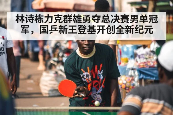 林诗栋力克群雄勇夺总决赛男单冠军，国乒新王登基开创全新纪元