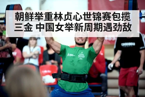朝鲜举重林贞心世锦赛包揽三金 中国女举新周期遇劲敌